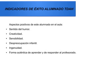 INDICADORES DE ÉXITO ALUMNADO TDAH
Aspectos positivos de este alumnado en el aula:
● Sentido del humor.
● Creatividad.
● Sensibilidad.
● Despreocupación infantil.
● Ingenuidad.
● Forma auténtica de aprender y de responder al profesorado.
 