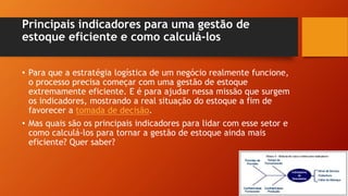 Principais indicadores para uma gestão de
estoque eficiente e como calculá-los
• Para que a estratégia logística de um negócio realmente funcione,
o processo precisa começar com uma gestão de estoque
extremamente eficiente. E é para ajudar nessa missão que surgem
os indicadores, mostrando a real situação do estoque a fim de
favorecer a tomada de decisão.
• Mas quais são os principais indicadores para lidar com esse setor e
como calculá-los para tornar a gestão de estoque ainda mais
eficiente? Quer saber?
 