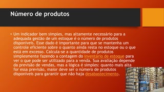 Número de produtos
• Um indicador bem simples, mas altamente necessário para a
adequada gestão de um estoque é o número de produtos
disponíveis. Esse dado é importante para que se mantenha um
controle eficiente sobre o quanto ainda resta no estoque ou o que
está em excesso. Calcula-se a quantidade de produtos
simplesmente fazendo a contagem do inventário de estoque para
ver o que pode ser utilizado para a venda. Sua avaliação depende
da previsão de vendas, mas a lógica é simples: quanto mais alta
for essa previsão, maior deve ser o número de produtos
disponíveis para garantir que não haja desabastecimento.
 