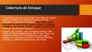 Cobertura de Estoque
• O número de produtos em estoque e os dados de vendas
podem, inclusive, ser usados para gerar um novo
indicador: a cobertura de estoque. Esse índice serve
basicamente para indicar quanto tempo o estoque
consegue, em média, manter o negócio abastecido.
Para isso, seu cálculo é dado por:
• Imagine, por exemplo, que um negócio realizou 100
vendas de determinado produto em 10 dias. Assim, sua
média de vendas é de 10 produtos por dia. Agora
imagine que o estoque está em um nível de 270 itens.
Com isso, a cobertura de estoque é de 27 dias!
 
