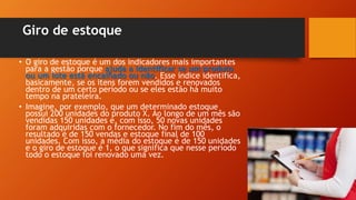 Giro de estoque
• O giro de estoque é um dos indicadores mais importantes
para a gestão porque ajuda a identificar se um produto
ou um lote está encalhado ou não. Esse índice identifica,
basicamente, se os itens forem vendidos e renovados
dentro de um certo período ou se eles estão há muito
tempo na prateleira.
• Imagine, por exemplo, que um determinado estoque
possui 200 unidades do produto X. Ao longo de um mês são
vendidas 150 unidades e, com isso, 50 novas unidades
foram adquiridas com o fornecedor. No fim do mês, o
resultado é de 150 vendas e estoque final de 100
unidades. Com isso, a média do estoque é de 150 unidades
e o giro de estoque é 1, o que significa que nesse período
todo o estoque foi renovado uma vez.
 