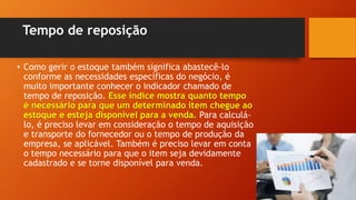 Tempo de reposição
• Como gerir o estoque também significa abastecê-lo
conforme as necessidades específicas do negócio, é
muito importante conhecer o indicador chamado de
tempo de reposição. Esse índice mostra quanto tempo
é necessário para que um determinado item chegue ao
estoque e esteja disponível para a venda. Para calculá-
lo, é preciso levar em consideração o tempo de aquisição
e transporte do fornecedor ou o tempo de produção da
empresa, se aplicável. Também é preciso levar em conta
o tempo necessário para que o item seja devidamente
cadastrado e se torne disponível para venda.
 