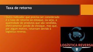 Taxa de retorno
• Outro indicador que precisa ser considerado
é a taxa de retorno ao estoque, ou seja, a
quantidade de produtos que são vendidos,
efetivamente saindo do estoque, mas que,
por algum motivo, retornam devido à
logística reversa.
 