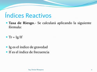 Índices Reactivos
 Tasa de Riesgo.- Se calculará aplicando la siguiente
fórmula:
 Tr = Ig/If
 Ig es el índice de gravedad
 If es el índice de frecuencia
11Ing. Dorian Mosquera
 