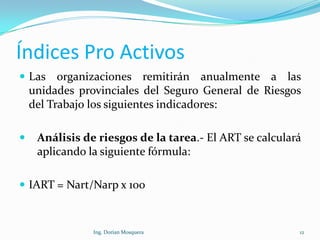 Índices Pro Activos
 Las organizaciones remitirán anualmente a las
unidades provinciales del Seguro General de Riesgos
del Trabajo los siguientes indicadores:
 Análisis de riesgos de la tarea.- El ART se calculará
aplicando la siguiente fórmula:
 IART = Nart/Narp x 100
12Ing. Dorian Mosquera
 