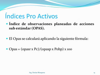 Índices Pro Activos
 Índice de observaciones planeadas de acciones
sub estándar (OPAS).
 El Opas se calculará aplicando la siguiente fórmula:
 Opas = (opasr x Pc)/(opasp x Pobp) x 100
14Ing. Dorian Mosquera
 