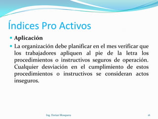 Índices Pro Activos
 Aplicación
 La organización debe planificar en el mes verificar que
los trabajadores apliquen al pie de la letra los
procedimientos o instructivos seguros de operación.
Cualquier desviación en el cumplimiento de estos
procedimientos o instructivos se consideran actos
inseguros.
16Ing. Dorian Mosquera
 