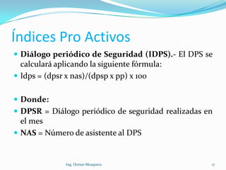 Índices Pro Activos
 Diálogo periódico de Seguridad (IDPS).- El DPS se
calculará aplicando la siguiente fórmula:
 Idps = (dpsr x nas)/(dpsp x pp) x 100
 Donde:
 DPSR = Diálogo periódico de seguridad realizadas en
el mes
 NAS = Número de asistente al DPS
17Ing. Dorian Mosquera
 