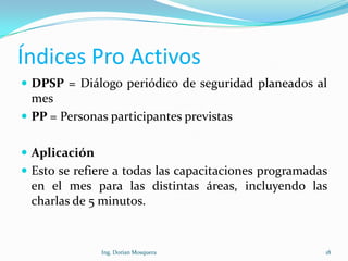Índices Pro Activos
 DPSP = Diálogo periódico de seguridad planeados al
mes
 PP = Personas participantes previstas
 Aplicación
 Esto se refiere a todas las capacitaciones programadas
en el mes para las distintas áreas, incluyendo las
charlas de 5 minutos.
18Ing. Dorian Mosquera
 