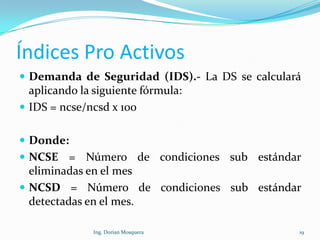 Índices Pro Activos
 Demanda de Seguridad (IDS).- La DS se calculará
aplicando la siguiente fórmula:
 IDS = ncse/ncsd x 100
 Donde:
 NCSE = Número de condiciones sub estándar
eliminadas en el mes
 NCSD = Número de condiciones sub estándar
detectadas en el mes.
19Ing. Dorian Mosquera
 