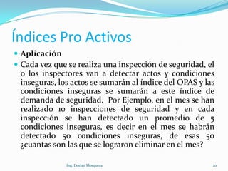 Índices Pro Activos
 Aplicación
 Cada vez que se realiza una inspección de seguridad, el
o los inspectores van a detectar actos y condiciones
inseguras, los actos se sumarán al índice del OPAS y las
condiciones inseguras se sumarán a este índice de
demanda de seguridad. Por Ejemplo, en el mes se han
realizado 10 inspecciones de seguridad y en cada
inspección se han detectado un promedio de 5
condiciones inseguras, es decir en el mes se habrán
detectado 50 condiciones inseguras, de esas 50
¿cuantas son las que se lograron eliminar en el mes?
20Ing. Dorian Mosquera
 