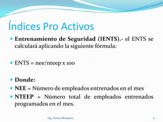 Índices Pro Activos
 Entrenamiento de Seguridad (IENTS).- el ENTS se
calculará aplicando la siguiente fórmula:
 ENTS = nee/nteep x 100
 Donde:
 NEE = Número de empleados entrenados en el mes
 NTEEP = Número total de empleados entrenados
programados en el mes.
21Ing. Dorian Mosquera
 