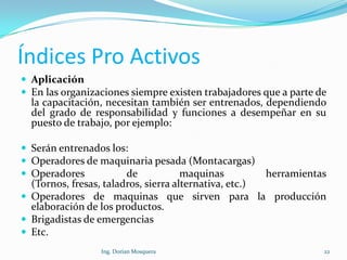 Índices Pro Activos
 Aplicación
 En las organizaciones siempre existen trabajadores que a parte de
la capacitación, necesitan también ser entrenados, dependiendo
del grado de responsabilidad y funciones a desempeñar en su
puesto de trabajo, por ejemplo:
 Serán entrenados los:
 Operadores de maquinaria pesada (Montacargas)
 Operadores de maquinas herramientas
(Tornos, fresas, taladros, sierra alternativa, etc.)
 Operadores de maquinas que sirven para la producción
elaboración de los productos.
 Brigadistas de emergencias
 Etc.
22Ing. Dorian Mosquera
 