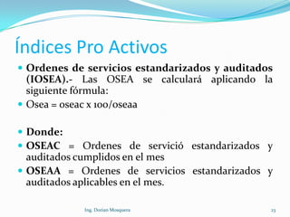 Índices Pro Activos
 Ordenes de servicios estandarizados y auditados
(IOSEA).- Las OSEA se calculará aplicando la
siguiente fórmula:
 Osea = oseac x 100/oseaa
 Donde:
 OSEAC = Ordenes de servició estandarizados y
auditados cumplidos en el mes
 OSEAA = Ordenes de servicios estandarizados y
auditados aplicables en el mes.
23Ing. Dorian Mosquera
 