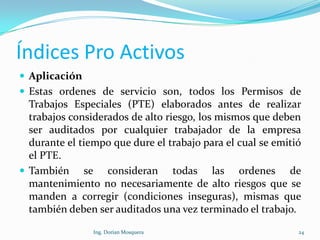 Índices Pro Activos
 Aplicación
 Estas ordenes de servicio son, todos los Permisos de
Trabajos Especiales (PTE) elaborados antes de realizar
trabajos considerados de alto riesgo, los mismos que deben
ser auditados por cualquier trabajador de la empresa
durante el tiempo que dure el trabajo para el cual se emitió
el PTE.
 También se consideran todas las ordenes de
mantenimiento no necesariamente de alto riesgos que se
manden a corregir (condiciones inseguras), mismas que
también deben ser auditados una vez terminado el trabajo.
24Ing. Dorian Mosquera
 