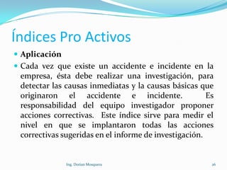 Índices Pro Activos
 Aplicación
 Cada vez que existe un accidente e incidente en la
empresa, ésta debe realizar una investigación, para
detectar las causas inmediatas y la causas básicas que
originaron el accidente e incidente. Es
responsabilidad del equipo investigador proponer
acciones correctivas. Este índice sirve para medir el
nivel en que se implantaron todas las acciones
correctivas sugeridas en el informe de investigación.
26Ing. Dorian Mosquera
 