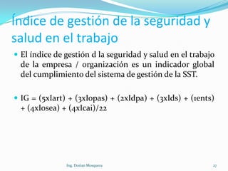 Índice de gestión de la seguridad y
salud en el trabajo
 El índice de gestión d la seguridad y salud en el trabajo
de la empresa / organización es un indicador global
del cumplimiento del sistema de gestión de la SST.
 IG = (5xIart) + (3xIopas) + (2xIdpa) + (3xIds) + (1ents)
+ (4xIosea) + (4xIcai)/22
27Ing. Dorian Mosquera
 