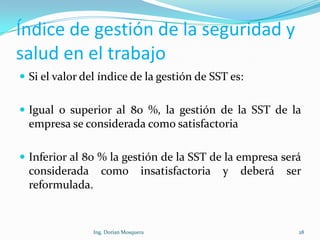 Índice de gestión de la seguridad y
salud en el trabajo
 Si el valor del índice de la gestión de SST es:
 Igual o superior al 80 %, la gestión de la SST de la
empresa se considerada como satisfactoria
 Inferior al 80 % la gestión de la SST de la empresa será
considerada como insatisfactoria y deberá ser
reformulada.
28Ing. Dorian Mosquera
 