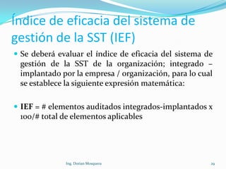 Índice de eficacia del sistema de
gestión de la SST (IEF)
 Se deberá evaluar el índice de eficacia del sistema de
gestión de la SST de la organización; integrado –
implantado por la empresa / organización, para lo cual
se establece la siguiente expresión matemática:
 IEF = # elementos auditados integrados-implantados x
100/# total de elementos aplicables
29Ing. Dorian Mosquera
 