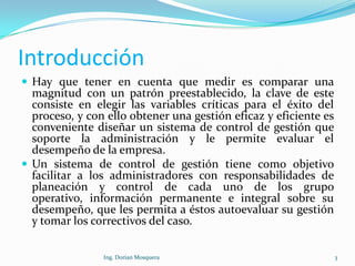 Introducción
 Hay que tener en cuenta que medir es comparar una
magnitud con un patrón preestablecido, la clave de este
consiste en elegir las variables críticas para el éxito del
proceso, y con ello obtener una gestión eficaz y eficiente es
conveniente diseñar un sistema de control de gestión que
soporte la administración y le permite evaluar el
desempeño de la empresa.
 Un sistema de control de gestión tiene como objetivo
facilitar a los administradores con responsabilidades de
planeación y control de cada uno de los grupo
operativo, información permanente e integral sobre su
desempeño, que les permita a éstos autoevaluar su gestión
y tomar los correctivos del caso.
3Ing. Dorian Mosquera
 
