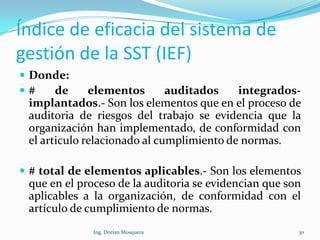 Índice de eficacia del sistema de
gestión de la SST (IEF)
 Donde:
 # de elementos auditados integrados-
implantados.- Son los elementos que en el proceso de
auditoria de riesgos del trabajo se evidencia que la
organización han implementado, de conformidad con
el articulo relacionado al cumplimiento de normas.
 # total de elementos aplicables.- Son los elementos
que en el proceso de la auditoria se evidencian que son
aplicables a la organización, de conformidad con el
artículo de cumplimiento de normas.
30Ing. Dorian Mosquera
 