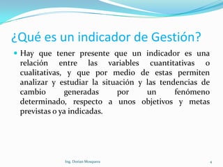 ¿Qué es un indicador de Gestión?
 Hay que tener presente que un indicador es una
relación entre las variables cuantitativas o
cualitativas, y que por medio de estas permiten
analizar y estudiar la situación y las tendencias de
cambio generadas por un fenómeno
determinado, respecto a unos objetivos y metas
previstas o ya indicadas.
4Ing. Dorian Mosquera
 