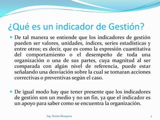 ¿Qué es un indicador de Gestión?
 De tal manera se entiende que los indicadores de gestión
pueden ser valores, unidades, índices, series estadísticas y
entre otros; es decir, que es como la expresión cuantitativa
del comportamiento o el desempeño de toda una
organización o una de sus partes, cuya magnitud al ser
comparada con algún nivel de referencia, puede estar
señalando una desviación sobre la cual se tomaran acciones
correctivas o preventivas según el caso.
 De igual modo hay que tener presente que los indicadores
de gestión son un medio y no un fin, ya que el indicador es
un apoyo para saber como se encuentra la organización.
5Ing. Dorian Mosquera
 