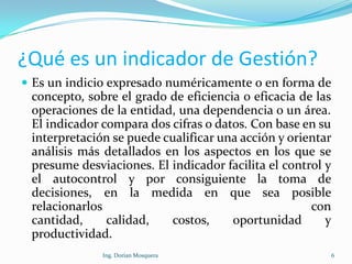 ¿Qué es un indicador de Gestión?
 Es un indicio expresado numéricamente o en forma de
concepto, sobre el grado de eficiencia o eficacia de las
operaciones de la entidad, una dependencia o un área.
El indicador compara dos cifras o datos. Con base en su
interpretación se puede cualificar una acción y orientar
análisis más detallados en los aspectos en los que se
presume desviaciones. El indicador facilita el control y
el autocontrol y por consiguiente la toma de
decisiones, en la medida en que sea posible
relacionarlos con
cantidad, calidad, costos, oportunidad y
productividad.
6Ing. Dorian Mosquera
 