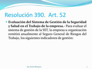 Resolución 390. Art. 52
 Evaluación del Sistema de Gestión de la Seguridad
y Salud en el Trabajo de la empresa.- Para evaluar el
sistema de gestión de la SST, la empresa u organización
remitirá anualmente al Seguro General de Riesgos del
Trabajo, los siguientes indicadores de gestión:
7Ing. Dorian Mosquera
 