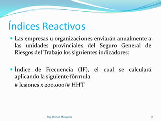 Índices Reactivos
 Las empresas u organizaciones enviarán anualmente a
las unidades provinciales del Seguro General de
Riesgos del Trabajo los siguientes indicadores:
 Índice de Frecuencia (IF), el cual se calculará
aplicando la siguiente fórmula.
# lesiones x 200.000/# HHT
8Ing. Dorian Mosquera
 