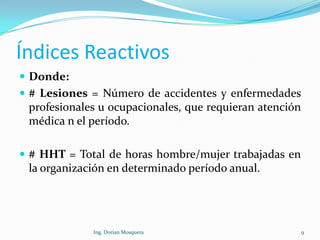 Índices Reactivos
 Donde:
 # Lesiones = Número de accidentes y enfermedades
profesionales u ocupacionales, que requieran atención
médica n el período.
 # HHT = Total de horas hombre/mujer trabajadas en
la organización en determinado período anual.
9Ing. Dorian Mosquera
 