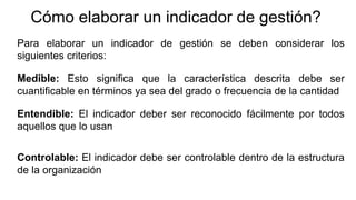 Cómo elaborar un indicador de gestión?
Para elaborar un indicador de gestión se deben considerar los
siguientes criterios:
Medible: Esto significa que la característica descrita debe ser
cuantificable en términos ya sea del grado o frecuencia de la cantidad
Entendible: El indicador deber ser reconocido fácilmente por todos
aquellos que lo usan
Controlable: El indicador debe ser controlable dentro de la estructura
de la organización
 
