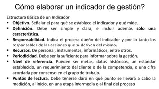 Cómo elaborar un indicador de gestión?
Estructura Básica de un Indicador
 Objetivo. Señalar el para qué se establece el indicador y qué mide.
 Definición. Debe ser simple y clara, e incluir además sólo una
característica.
 Responsabilidad. Indica el proceso dueño del indicador y por lo tanto los
responsables de las acciones que se deriven del mismo.
 Recursos. De personal, instrumentos, informáticos, entre otros.
 Periodicidad. Debe ser la suficiente para informar sobre la gestión.
 Nivel de referencia. Pueden ser metas, datos históricos, un estándar
establecido, un requerimiento del cliente o de la competencia, o una cifra
acordada por consenso en el grupo de trabajo.
 Puntos de lectura. Debe tenerse claro en qué punto se llevará a cabo la
medición, al inicio, en una etapa intermedia o al final del proceso
 