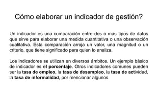 Cómo elaborar un indicador de gestión?
Un indicador es una comparación entre dos o más tipos de datos
que sirve para elaborar una medida cuantitativa o una observación
cualitativa. Esta comparación arroja un valor, una magnitud o un
criterio, que tiene significado para quien lo analiza.
Los indicadores se utilizan en diversos ámbitos. Un ejemplo básico
de indicador es el porcentaje. Otros indicadores comunes pueden
ser la tasa de empleo, la tasa de desempleo, la tasa de actividad,
la tasa de informalidad, por mencionar algunos
 