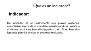 Un indicador es un instrumento que provee evidencia
cuantitativa acerca de si una determinada condición existe o
si ciertos resultados han sido logrados o no. Si no han sido
logrados permite evaluar el progreso realizado.
Que es un indicador?
Indicador:
 