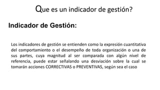 Que es un indicador de gestión?
Indicador de Gestión:
Los indicadores de gestión se entienden como la expresión cuantitativa
del comportamiento o el desempeño de toda organización o una de
sus partes, cuya magnitud al ser comparada con algún nivel de
referencia, puede estar señalando una desviación sobre la cual se
tomarán acciones CORRECTIVAS o PREVENTIVAS, según sea el caso
 