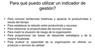 Para qué puedo utilizar un indicador de
gestión?
 Para conocer tendencias históricas y apreciar la productividad a
través del tiempo
 Para establecer la relación entre productivida y recursos
 Para relacionar la productividad del recurso humano
 Para medir la situación de riesgo de la organización
 Para proporcionar las bases de desarrollo estratégico y de la
mejora focalizada
 Para evaluar la capacidad de la organización en ofrecer un
producto o servicio de calidad
 