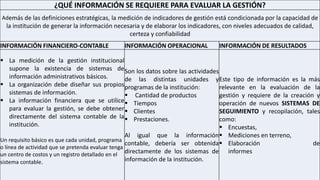 ¿QUÉ INFORMACIÓN SE REQUIERE PARA EVALUAR LA GESTIÓN?
Además de las definiciones estratégicas, la medición de indicadores de gestión está condicionada por la capacidad de
la institución de generar la información necesaria y de elaborar los indicadores, con niveles adecuados de calidad,
certeza y confiabilidad
INFORMACIÓN FINANCIERO-CONTABLE INFORMACIÓN OPERACIONAL INFORMACIÓN DE RESULTADOS
 La medición de la gestión institucional
supone la existencia de sistemas de
información administrativos básicos.
 La organización debe diseñar sus propios
sistemas de información.
 La información financiera que se utilice
para evaluar la gestión, se debe obtener
directamente del sistema contable de la
institución.
Un requisito básico es que cada unidad, programa
o línea de actividad que se pretenda evaluar tenga
un centro de costos y un registro detallado en el
sistema contable.
Son los datos sobre las actividades
de las distintas unidades y
programas de la institución:
 Cantidad de productos
 Tiempos
 Clientes
 Prestaciones.
Al igual que la información
contable, debería ser obtenida
directamente de los sistemas de
información de la institución.
Este tipo de información es la más
relevante en la evaluación de la
gestión y requiere de la creación y
operación de nuevos SISTEMAS DE
SEGUIMIENTO y recopilación, tales
como:
 Encuestas,
 Mediciones en terreno,
 Elaboración de
informes
 