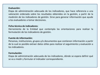 Evaluación:
Etapa de administración adecuada de los indicadores, que hace referencia a una
valoración ordenada sobre los resultados obtenidos en la gestión, a partir de la
medición de los indicadores de gestión. Sirve para generar información que ayude
a los evaluadores a tomar decisiones.
Ficha técnica de indicadores:
Herramienta de la Entidad que contempla las orientaciones para realizar la
formulación de los indicadores de gestión.
Fuente de información:
Personas, instituciones, grupos y/o documentos que contienen información a partir
de la cual es posible extraer datos útiles para realizar el seguimiento y evaluación a
los indicadores.
Formulación:
Etapa de administración adecuada de los indicadores, dónde se espera definir qué
se va a medir y formular el indicador correspondiente.
 