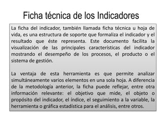 Ficha técnica de los Indicadores
La ficha del indicador, también llamada ficha técnica u hoja de
vida, es una estructura de soporte que formaliza el indicador y el
resultado que éste representa. Este documento facilita la
visualización de las principales características del indicador
mostrando el desempeño de los procesos, el producto o el
sistema de gestión.
La ventaja de esta herramienta es que permite analizar
simultáneamente varios elementos en una sola hoja. A diferencia
de la metodología anterior, la ficha puede reflejar, entre otra
información relevante: el objetivo que mide, el objeto o
propósito del indicador, el índice, el seguimiento a la variable, la
herramienta o gráfica estadística para el análisis, entre otros.
 
