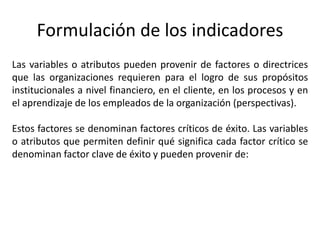 Formulación de los indicadores
Las variables o atributos pueden provenir de factores o directrices
que las organizaciones requieren para el logro de sus propósitos
institucionales a nivel financiero, en el cliente, en los procesos y en
el aprendizaje de los empleados de la organización (perspectivas).
Estos factores se denominan factores críticos de éxito. Las variables
o atributos que permiten definir qué significa cada factor crítico se
denominan factor clave de éxito y pueden provenir de:
 