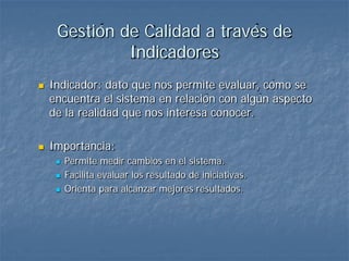 Gestión de Calidad a través de
              Indicadores
   Indicador: dato que nos permite evaluar, cómo se
    encuentra el sistema en relación con algún aspecto
    de la realidad que nos interesa conocer.

   Importancia:
        Permite medir cambios en el sistema.
        Facilita evaluar los resultado de iniciativas.
        Orienta para alcanzar mejores resultados.
 