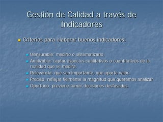 Gestión de Calidad a través de
              Indicadores
   Criterios para elaborar buenos indicadores:

        Mensurable: medirlo o sistematizarlo.
        Analizable: captar aspectos cualitativos o cuantitativos de la
         realidad que se medirá.
        Relevancia: que sea importante, que aporte valor.
        Preciso: reflejar fielmente la magnitud que queremos analizar
        Oportuno: previene tomar decisiones desfasadas.
 