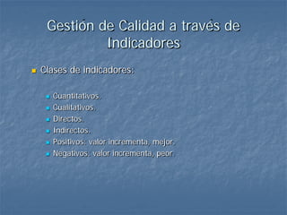 Gestión de Calidad a través de
              Indicadores
   Clases de indicadores:

        Cuantitativos.
        Cualitativos.
        Directos.
        Indirectos.
        Positivos: valor incrementa, mejor.
        Negativos: valor incrementa, peor.
 