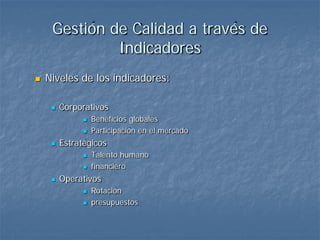Gestión de Calidad a través de
              Indicadores
   Niveles de los indicadores:

        Corporativos
                  Beneficios globales
                  Participación en el mercado
        Estratégicos
                  Talento humano
                  financiero
        Operativos
                  Rotación
                  presupuestos
 