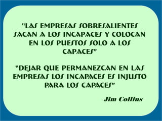 “las empresas sobresalientes
sacan a los incapaces y colocan
    en los puestos solo a los
            capaces”

 “DEJAR QUE PERMANEZCAN EN LAS
EMPRESAS LOS INCAPACES ES INJUSTO
        PARA LOS CAPACES”
                      Jim Collins
 
