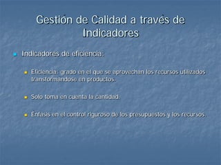 Gestión de Calidad a través de
                  Indicadores
   Indicadores de eficiencia:

       Eficiencia: grado en el que se aprovechan los recursos utilizados
        transformándose en productos.

       Solo toma en cuenta la cantidad.

       Énfasis en el control riguroso de los presupuestos y los recursos.
 