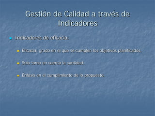 Gestión de Calidad a través de
                  Indicadores
   Indicadores de eficacia:

       Eficacia: grado en el que se cumplen los objetivos planificados.

       Solo toma en cuenta la cantidad.

       Énfasis en el cumplimiento de lo propuesto.
 