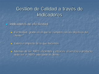 Gestión de Calidad a través de
                  Indicadores
   Indicadores de efectividad:

       Efectividad: grado en el que se cumplen con los objetivos del
        cliente.

       Valora el impacto de lo que hacemos.

       Además de ser 100% eficientes y eficaces, el servicio o producto
        debe ser el 100% adecuado al cliente.
 