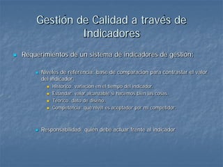 Gestión de Calidad a través de
                 Indicadores
   Requerimientos de un sistema de indicadores de gestión:

           Niveles de referencia: base de comparación para contrastar el valor
            del indicador:
                 Histórico: variación en el tiempo del indicador.
                 Estándar: valor alcanzable si hacemos bien las cosas.
                 Teórico: dato de diseño.
                 Competencia: qué nivel es aceptador por mi competidor.



           Responsabilidad: quién debe actuar frente al indicador
 